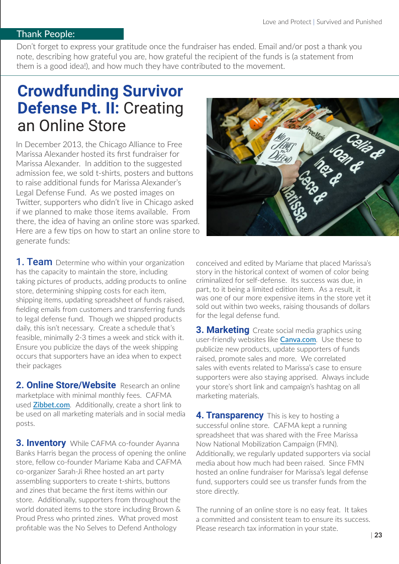 Thank People:  Love and Protect | Survived and Punished  Don’t forget to express your gratitude once the fundraiser has ended. Email and/or post a thank you note, describing how grateful you are, how grateful the recipient of the funds is (a statement from them is a good ideal), and how much they have contributed to the movement.  Crowdfunding Survivor Defense Pt. II: Creating an Online Store  In December 2013, the Chicago Alliance to Free Marissa Alexander hosted its first fundraiser for Marissa Alexander. In addition to the suggested admission fee, we sold t-shirts, posters and buttons to raise additional funds for Marissa Alexander’s Legal Defense Fund. As we posted images on Twitter, supporters who didn’t live in Chicago asked if we planned to make those items available. From  generate funds:  1. Team Determine who within your organization has the capacity to maintain taking pictures of products, add store, determining shipping costs for e: shipping items, updating spreadsheet of funds raised, fielding emails from customers and transferring funds to legal defense fund. Though we shipped prod daily, this isn’t necessary. Create a schedule that’s  feasible, minimally 2-3 times a week and stick with it Ensure you publicize the days of the week shipping  occurs that supporters have an idea when to expe:  their packag  2. Online Store/Website Research an online  marketplace with minimal monthly fees. CAFMA  i Zibbet.com. Additionally, create a short link to on all marketing materials and in social media  3. Inventory While CAFMA co-founder Ayanna Banks Harris began the process of opening the online store, fellow co-founder Mariame Kaba and CAFMA -organizer Sarah-Ji Rhee hosted an art party assembling supporters to create t-shirts, butto and zines that became the first items within our store. Additionally, supporters from throughout the world donated items to the store including Brown & Proud Press who printed zines. What proved most profitable was the No Selves to Defend Anthology  there, the idea of having an online store was sparked. Here are a few tips on how to start an online store to  conceived and ec tory in the historical context o criminalized for self-defense. Its success was due, in part, to it being a limited edition item. It it was one of our more expensive items in the store yet it old out within two weeks, raising f dollars or the legal defense fund.  ousani  3. Marketing Creat ial media graphics using user-friendly websites like Canva.com. Use these to publicize new products, update supporters of funds raised, promote sales and more. We correlated  ales with events rel to Marissa’s supporters were also staying apprised. Always your store’s short link and campaign’s hashtag on all marketing materials.  ensure  clu  4. Transparency This is key to hosting a successful online store. CAFMA kept a running preadsheet that was shared with the Free Marissa Now National Mabilization Campaign (FMN). Additionally, we regularly updated supporters via social media about how much had been raised. Since FMN hosted an online fundraiser for Marissa’s legal defense fund, supporters could see us transfer funds from the tore directly.  The running of an online store is no easy feat. It takes a committed and consistent team to ensure its succe: Please research tax information in your state.  123 